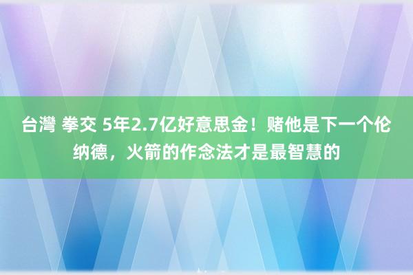 台灣 拳交 5年2.7亿好意思金！赌他是下一个伦纳德，火箭的作念法才是最智慧的