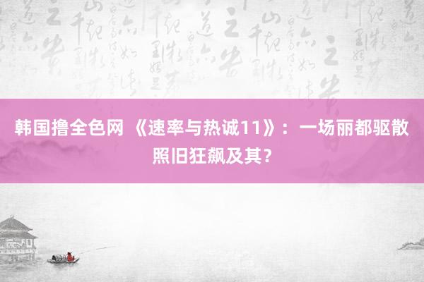 韩国撸全色网 《速率与热诚11》：一场丽都驱散照旧狂飙及其？