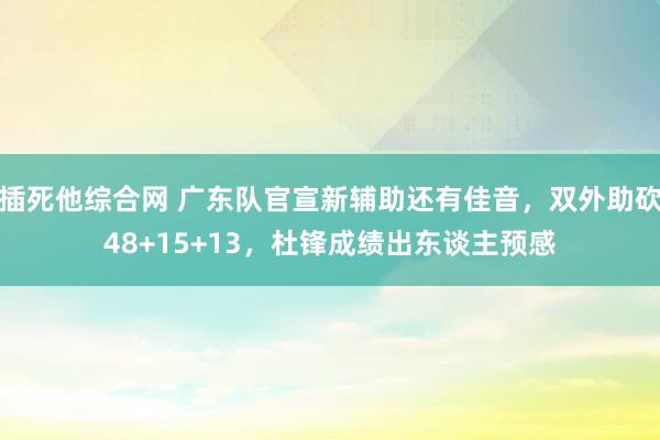 插死他综合网 广东队官宣新辅助还有佳音，双外助砍48+15+13，杜锋成绩出东谈主预感