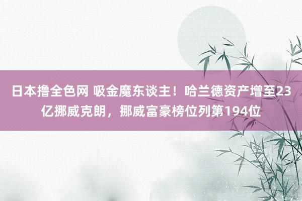 日本撸全色网 吸金魔东谈主！哈兰德资产增至23亿挪威克朗，挪威富豪榜位列第194位