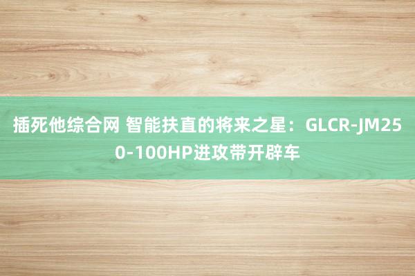 插死他综合网 智能扶直的将来之星：GLCR-JM250-100HP进攻带开辟车