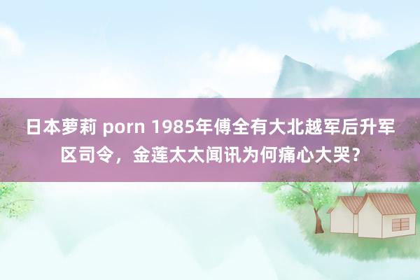 日本萝莉 porn 1985年傅全有大北越军后升军区司令，金莲太太闻讯为何痛心大哭？