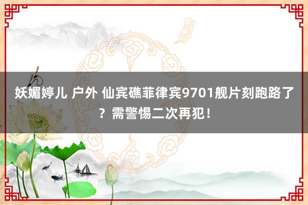 妖媚婷儿 户外 仙宾礁菲律宾9701舰片刻跑路了？需警惕二次再犯！