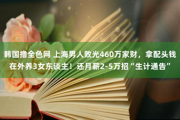 韩国撸全色网 上海男人败光460万家财，拿配头钱在外养3女东谈主！还月薪2-5万招“生计通告”