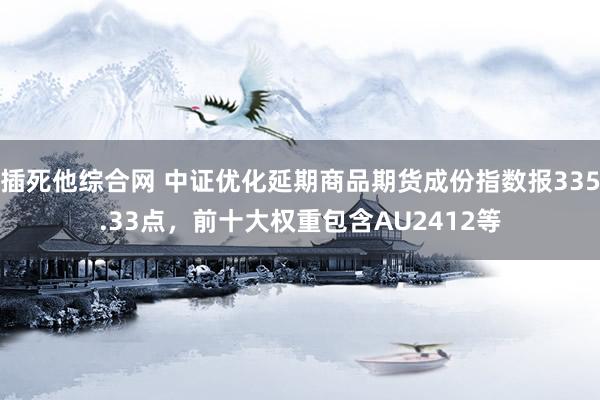 插死他综合网 中证优化延期商品期货成份指数报335.33点，前十大权重包含AU2412等