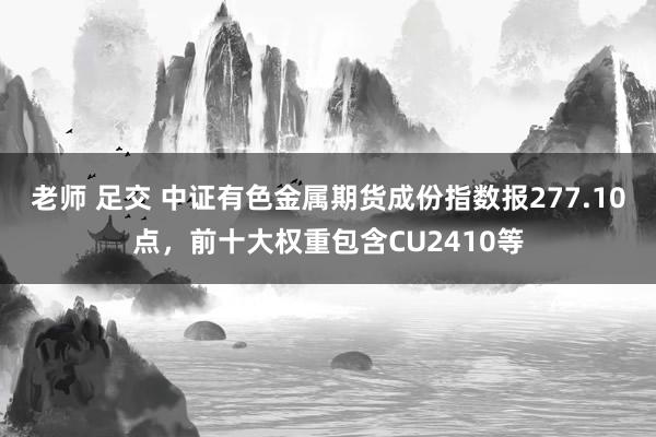 老师 足交 中证有色金属期货成份指数报277.10点，前十大权重包含CU2410等