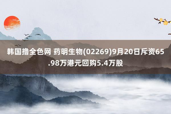 韩国撸全色网 药明生物(02269)9月20日斥资65.98万港元回购5.4万股