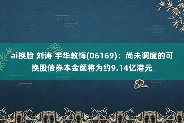 ai换脸 刘涛 宇华教悔(06169)：尚未调度的可换股债券本金额将为约9.14亿港元