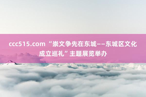 ccc515.com “崇文争先在东城——东城区文化成立巡礼”主题展览举办