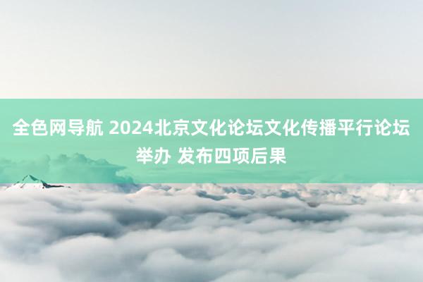 全色网导航 2024北京文化论坛文化传播平行论坛举办 发布四项后果