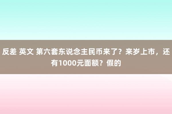 反差 英文 第六套东说念主民币来了？来岁上市，还有1000元面额？假的