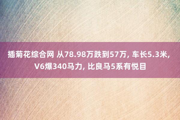 插菊花综合网 从78.98万跌到57万， 车长5.3米， V6爆340马力， 比良马5系有悦目