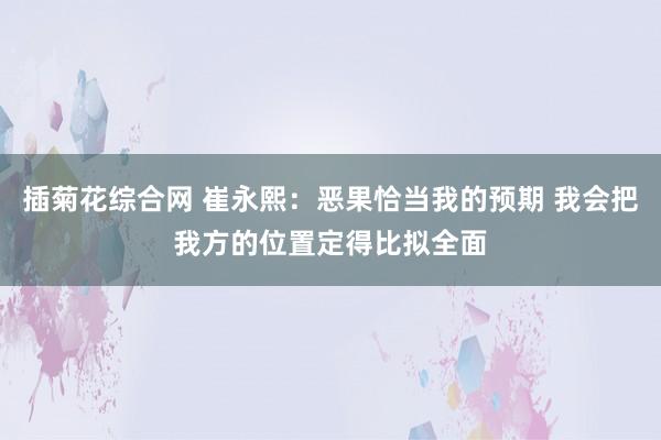 插菊花综合网 崔永熙：恶果恰当我的预期 我会把我方的位置定得比拟全面