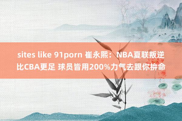 sites like 91porn 崔永熙：NBA夏联叛逆比CBA更足 球员皆用200%力气去跟你拚命