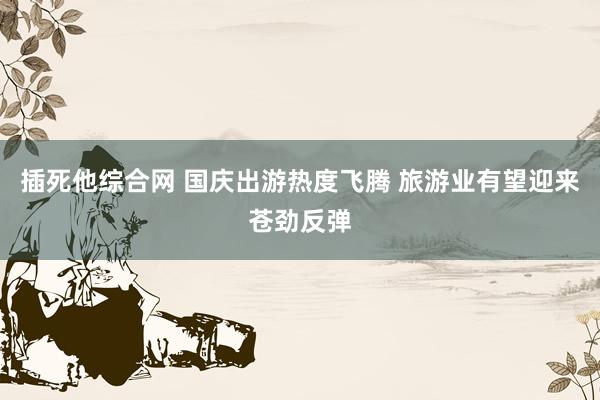 插死他综合网 国庆出游热度飞腾 旅游业有望迎来苍劲反弹