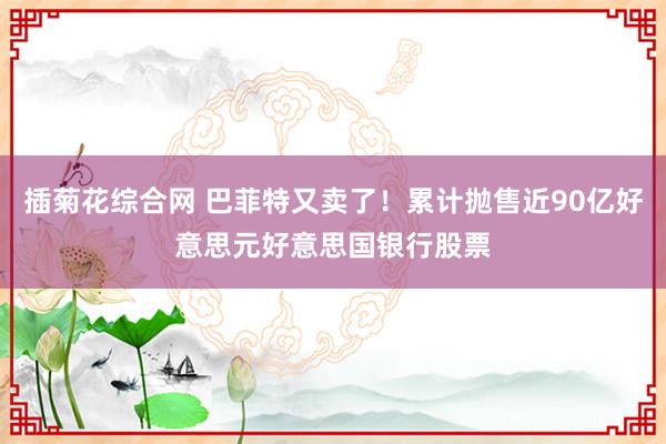 插菊花综合网 巴菲特又卖了！累计抛售近90亿好意思元好意思国银行股票