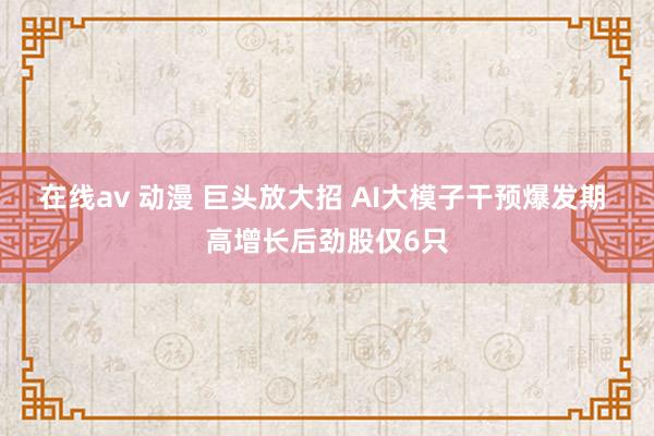 在线av 动漫 巨头放大招 AI大模子干预爆发期 高增长后劲股仅6只