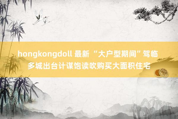 hongkongdoll 最新 “大户型期间”驾临 多城出台计谋饱读吹购买大面积住宅