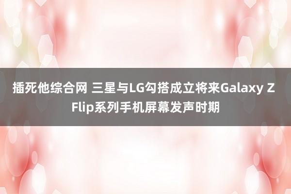 插死他综合网 三星与LG勾搭成立将来Galaxy Z Flip系列手机屏幕发声时期