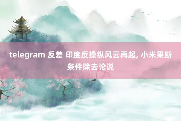 telegram 反差 印度反操纵风云再起， 小米果断条件除去论说