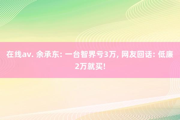 在线av. 余承东: 一台智界亏3万， 网友回话: 低廉2万就买!