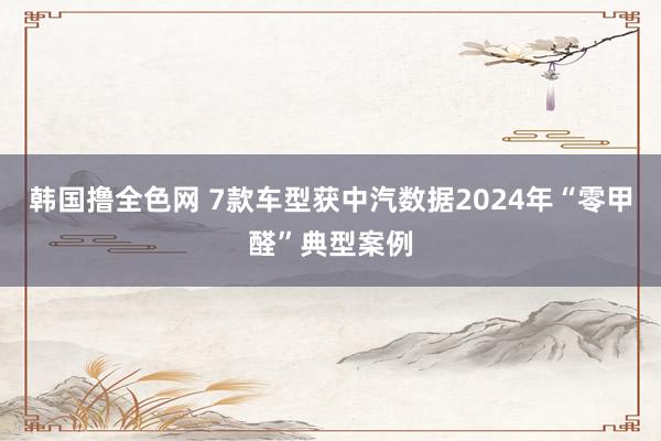 韩国撸全色网 7款车型获中汽数据2024年“零甲醛”典型案例