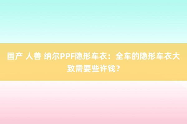 国产 人兽 纳尔PPF隐形车衣：全车的隐形车衣大致需要些许钱？