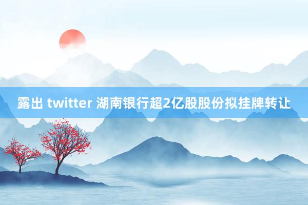 露出 twitter 湖南银行超2亿股股份拟挂牌转让