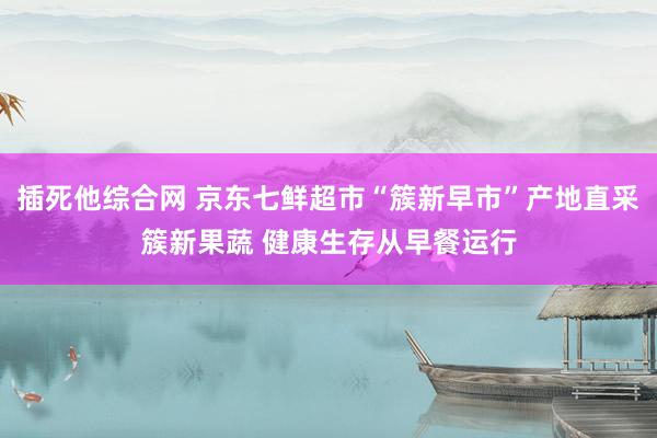 插死他综合网 京东七鲜超市“簇新早市”产地直采簇新果蔬 健康生存从早餐运行