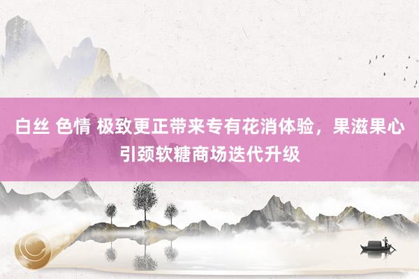 白丝 色情 极致更正带来专有花消体验，果滋果心引颈软糖商场迭代升级