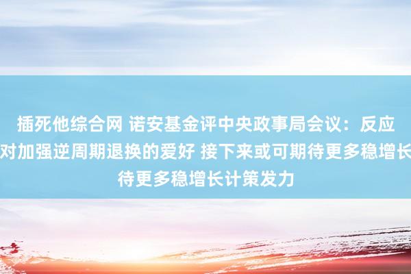 插死他综合网 诺安基金评中央政事局会议：反应有筹算层对加强逆周期退换的爱好 接下来或可期待更多稳增长计策发力