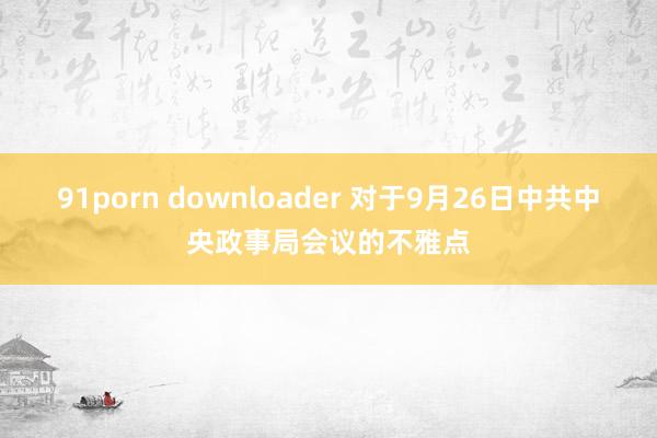 91porn downloader 对于9月26日中共中央政事局会议的不雅点