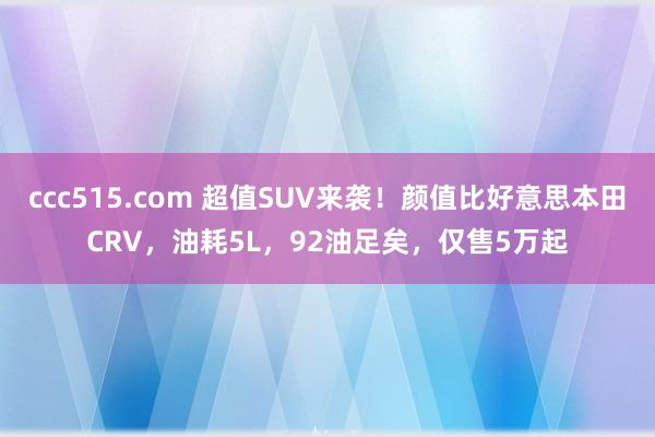 ccc515.com 超值SUV来袭！颜值比好意思本田CRV，油耗5L，92油足矣，仅售5万起