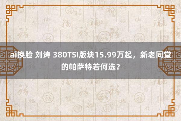 ai换脸 刘涛 380TSI版块15.99万起，新老同堂的帕萨特若何选？