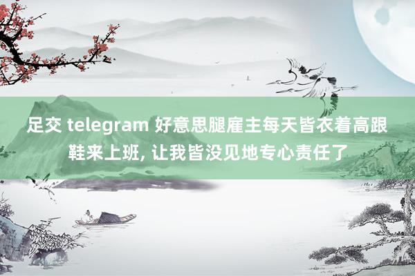 足交 telegram 好意思腿雇主每天皆衣着高跟鞋来上班， 让我皆没见地专心责任了