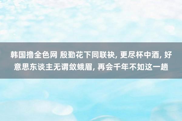 韩国撸全色网 殷勤花下同联袂， 更尽杯中酒， 好意思东谈主无谓敛蛾眉， 再会千年不如这一趟