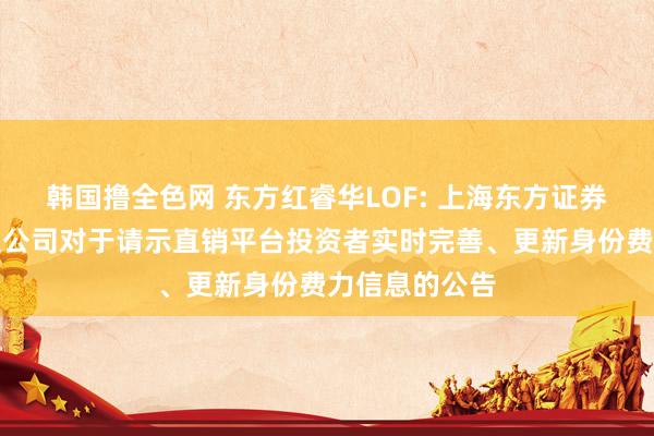 韩国撸全色网 东方红睿华LOF: 上海东方证券金钱处分有限公司对于请示直销平台投资者实时完善、更新身份费力信息的公告