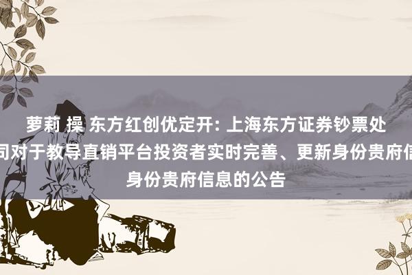 萝莉 操 东方红创优定开: 上海东方证券钞票处置有限公司对于教导直销平台投资者实时完善、更新身份贵府信息的公告