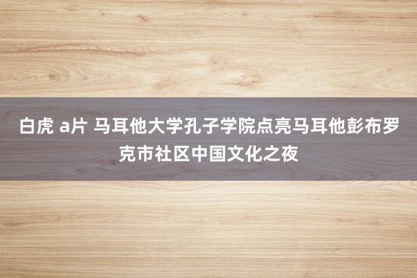 白虎 a片 马耳他大学孔子学院点亮马耳他彭布罗克市社区中国文化之夜