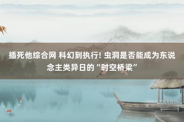 插死他综合网 科幻到执行! 虫洞是否能成为东说念主类异日的“时空桥梁”