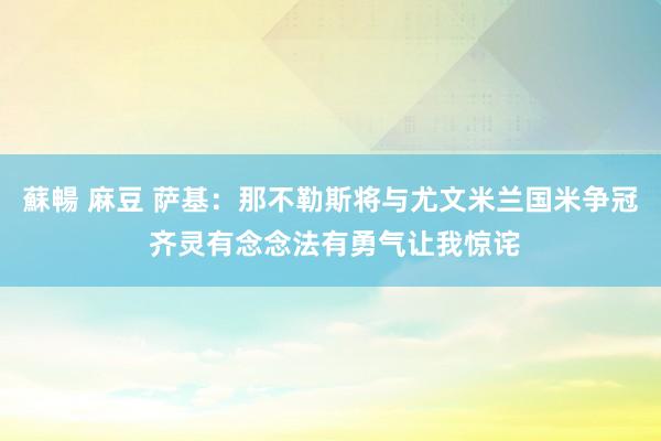 蘇暢 麻豆 萨基：那不勒斯将与尤文米兰国米争冠 齐灵有念念法有勇气让我惊诧