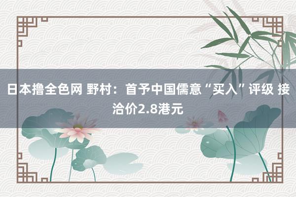 日本撸全色网 野村：首予中国儒意“买入”评级 接洽价2.8港元