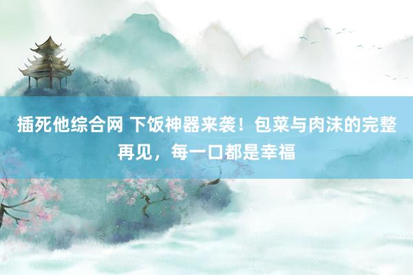 插死他综合网 下饭神器来袭！包菜与肉沫的完整再见，每一口都是幸福