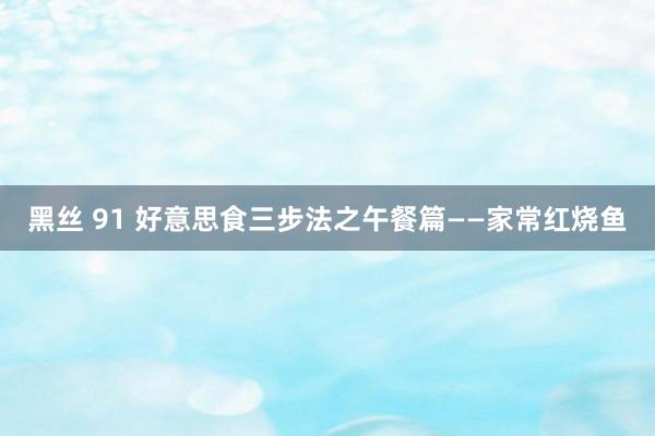 黑丝 91 好意思食三步法之午餐篇——家常红烧鱼