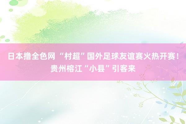 日本撸全色网 “村超”国外足球友谊赛火热开赛！贵州榕江“小县”引客来