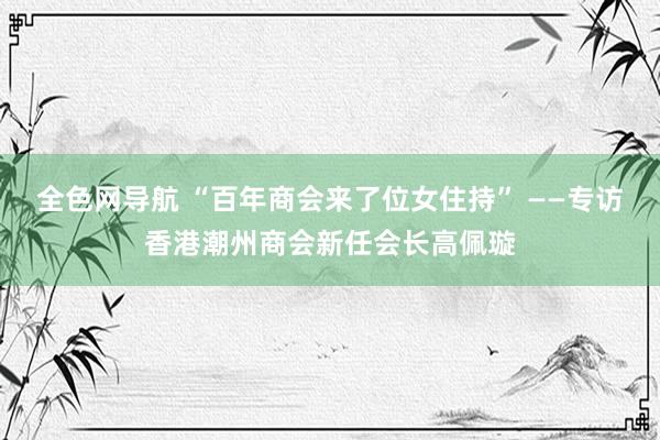 全色网导航 “百年商会来了位女住持” ——专访香港潮州商会新任会长高佩璇