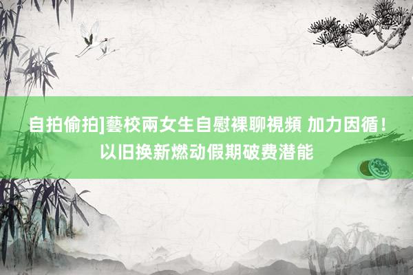 自拍偷拍]藝校兩女生自慰裸聊視頻 加力因循！以旧换新燃动假期破费潜能