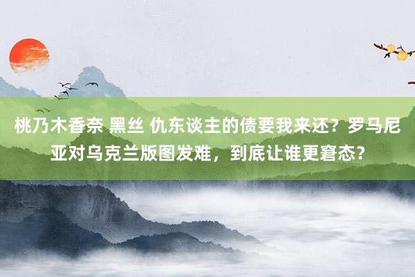 桃乃木香奈 黑丝 仇东谈主的债要我来还？罗马尼亚对乌克兰版图发难，到底让谁更窘态？