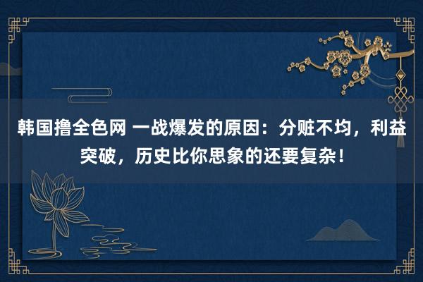 韩国撸全色网 一战爆发的原因：分赃不均，利益突破，历史比你思象的还要复杂！