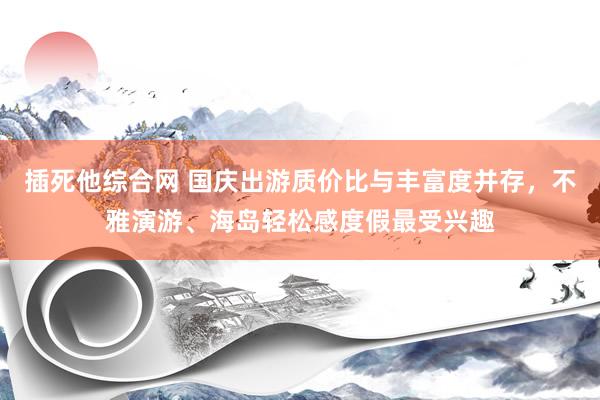 插死他综合网 国庆出游质价比与丰富度并存，不雅演游、海岛轻松感度假最受兴趣